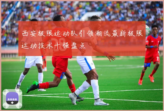 西安极限运动队引领潮流最新极限运动技术十强盘点