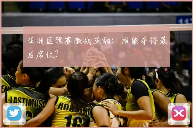 亚洲区预赛激战正酣:谁能夺得最后席位?